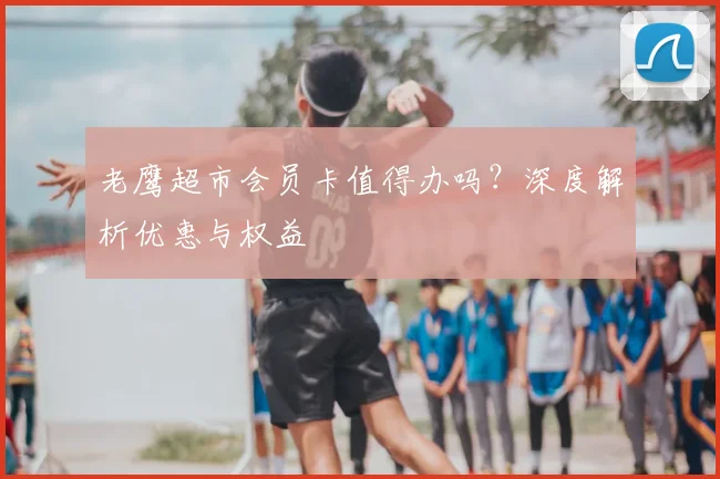 老鹰超市会员卡值得办吗？深度解析优惠与权益