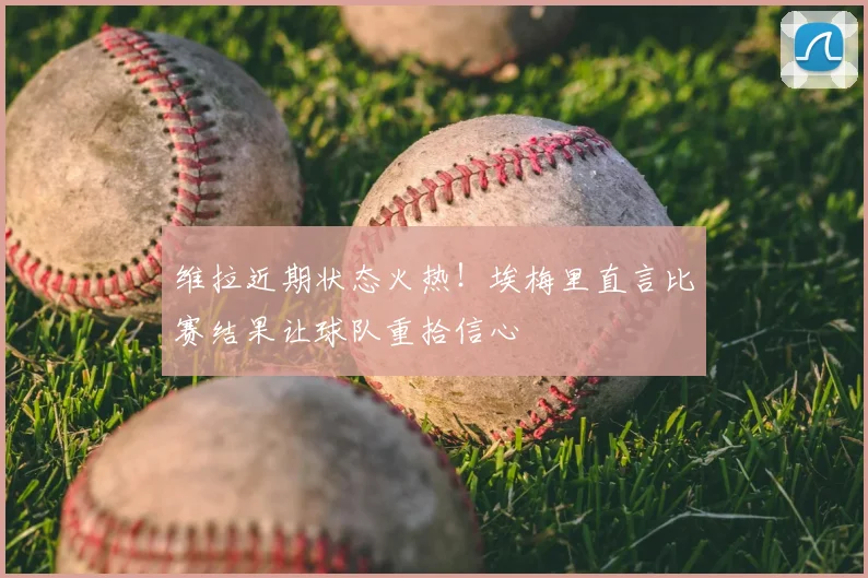 维拉近期状态火热!埃梅里直言比赛结果让球队重拾信心