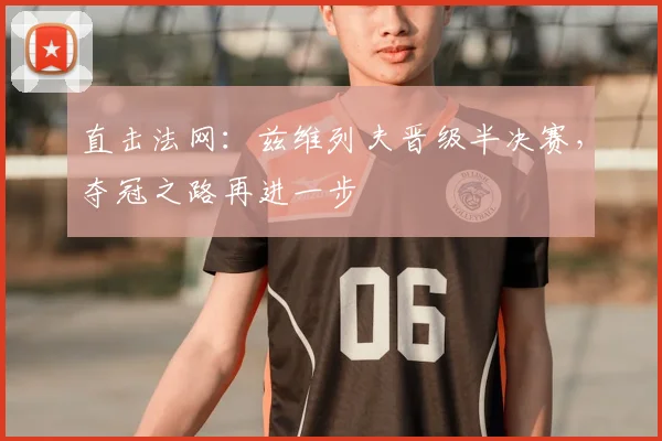 直击法网:兹维列夫晋级半决赛,夺冠之路再进一步