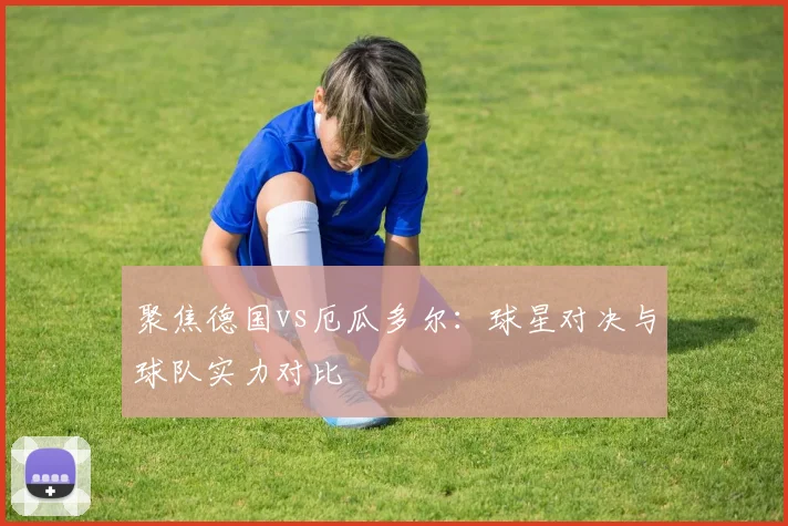 聚焦德国vs厄瓜多尔：球星对决与球队实力对比