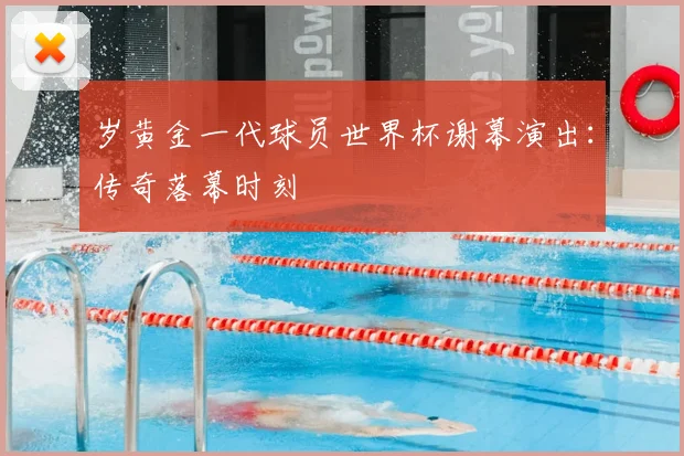 岁黄金一代球员世界杯谢幕演出:传奇落幕时刻
