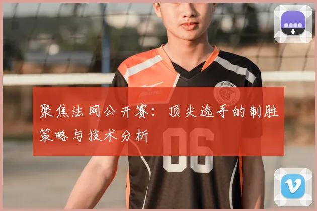 聚焦法网公开赛：顶尖选手的制胜策略与技术分析