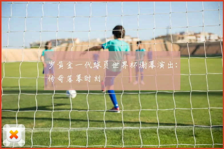 岁黄金一代球员世界杯谢幕演出：传奇落幕时刻