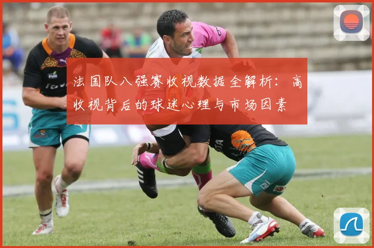 法国队八强赛收视数据全解析:高收视背后的球迷心理与市场因素