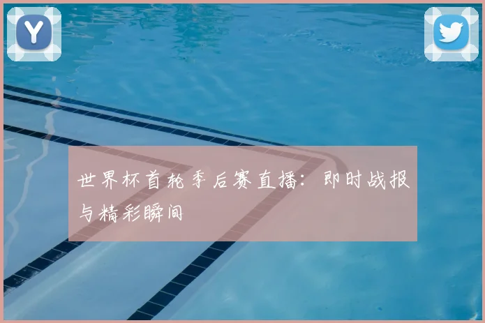 世界杯首轮季后赛直播：即时战报与精彩瞬间