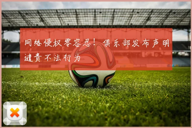 网络侵权零容忍！俱乐部发布声明谴责不法行为