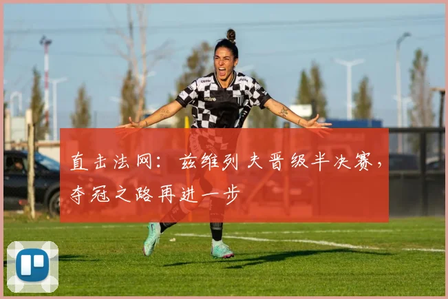 直击法网：兹维列夫晋级半决赛，夺冠之路再进一步