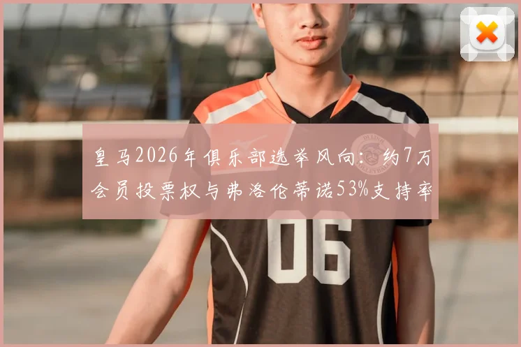 皇马2026年俱乐部选举风向:约7万会员投票权与弗洛伦蒂诺53%支持率背后的分析