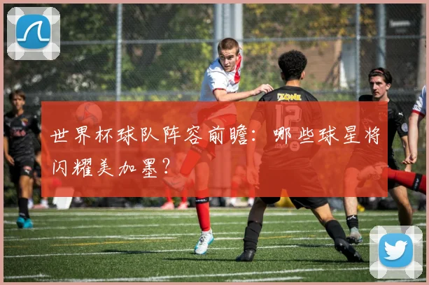 世界杯球队阵容前瞻:哪些球星将闪耀美加墨?
