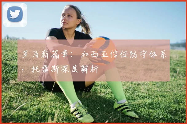 罗马新篇章:加西亚信任防守体系,托雷斯深度解析